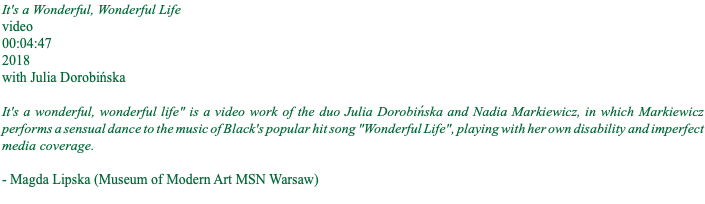 It's a Wonderful, Wonderful Life video 00:04:47 2018 with Julia Dorobińska It's a wonderful, wonderful life" is a video work of the duo Julia Dorobińska and Nadia Markiewicz, in which Markiewicz performs a sensual dance to the music of Black's popular hit song "Wonderful Life", playing with her own disability and imperfect media coverage. - Magda Lipska (Museum of Modern Art MSN Warsaw) 